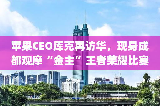 蘋果CEO庫克再訪華，現(xiàn)身成都觀摩“金主”王者榮耀比賽