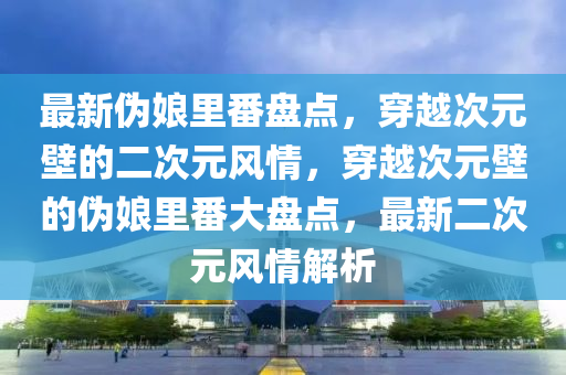 最新偽娘里番盤點，穿越次元壁的二次元風(fēng)情，穿越次元壁的偽娘里番大盤點，最新二次元風(fēng)情解析