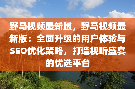 野馬視頻最新版，野馬視頻最新版：全面升級(jí)的用戶體驗(yàn)與SEO優(yōu)化策略，打造視聽盛宴的優(yōu)選平臺(tái)