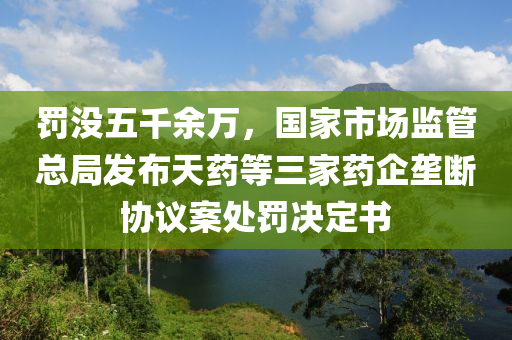 罰沒五千余萬，國家市場監(jiān)管總局發(fā)布天藥等三家藥企壟斷協(xié)議案處罰決定書