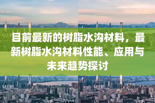 目前最新的樹脂水溝材料，最新樹脂水溝材料性能、應(yīng)用與未來趨勢探討