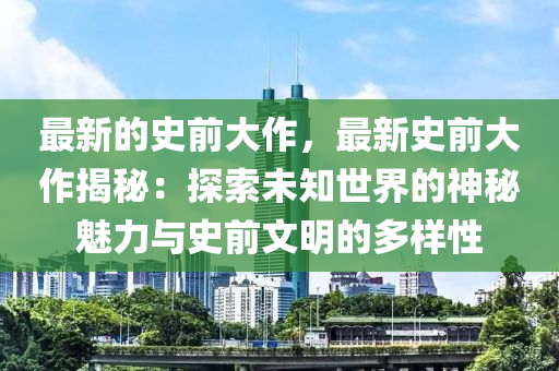 最新的史前大作，最新史前大作揭秘：探索未知世界的神秘魅力與史前文明的多樣性