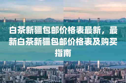 白茶新疆包郵價格表最新，最新白茶新疆包郵價格表及購買指南液壓動力機(jī)械,元件制造