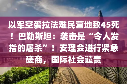 以軍空襲拉法難民營地致45死！巴勒斯坦：襲擊是“令人發(fā)指的屠殺”！安理會進行緊急磋商，國際社會譴責