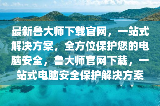 最新魯大師下載官網(wǎng)，一站式解決方案，全方位保護您的電腦安全，魯大師官網(wǎng)下載，一站式電腦安全保護解決方案