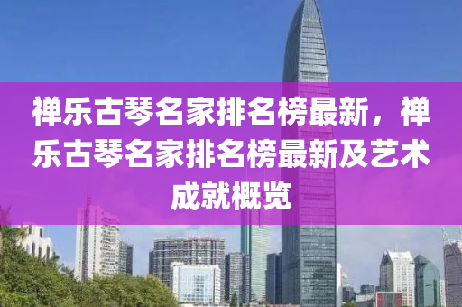 禪樂古琴名家排名榜最新，禪樂古琴名家排名榜最新及藝術成就概覽液壓動力機械,元件制造