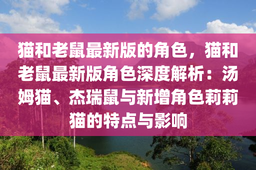 貓和老鼠最新版的角色，貓和老鼠最新版角色深度解析：湯姆貓、杰瑞鼠與新增角色莉莉貓的特點與影響