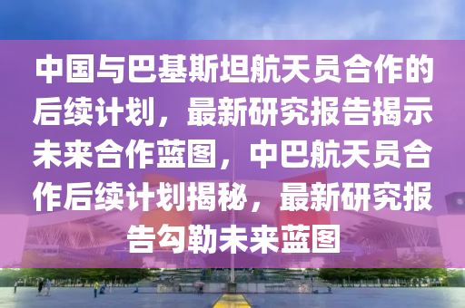 中國與巴基斯坦航天員合作的后續(xù)計劃，最新研究報告揭示未來合作藍圖，中巴航天員合作后續(xù)計劃揭秘，最新研究報告勾勒未來藍圖液壓動力機械,元件制造