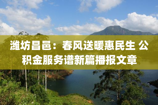 濰坊昌邑：春風送暖惠民生 公積金服務譜新篇播報文章液壓動力機械,元件制造