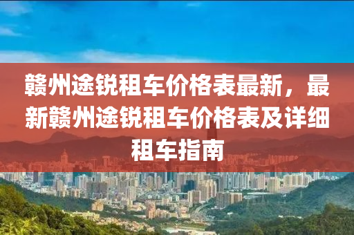 贛州途銳租車價格表最新，最新贛州途銳租車價格表及詳細租車指南液壓動力機械,元件制造