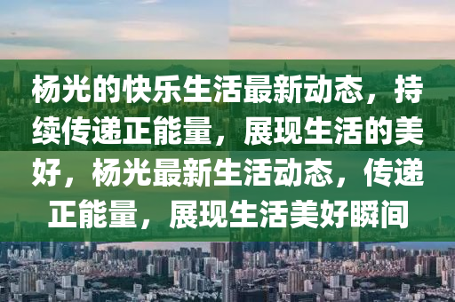 楊光的快樂生活最新動態(tài)，持續(xù)傳遞正能量，展現(xiàn)生活的美好，楊光最新生活動態(tài)，傳遞正能量，展現(xiàn)生活美好瞬間