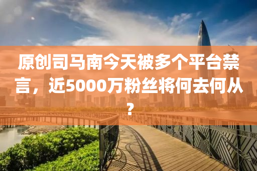 原創(chuàng)司馬南今天被多個平臺禁言，近5000萬粉絲將何去何從？