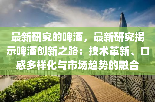 最新研究的啤酒，最新研究揭示啤酒創(chuàng)新之路：技術(shù)革新、口感多樣化與市場趨勢的融合