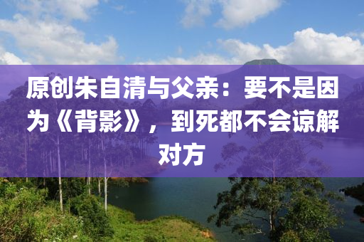 原創(chuàng)朱自清與父親：要不是因為《背影》，到死都不會諒解對方