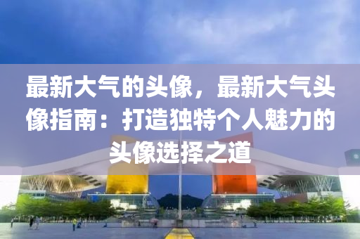 最新大氣的頭像，最新大氣頭像指南：打造獨特個人魅力的頭像選擇之道