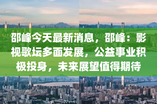 邵峰今天最新消息，邵峰：影視歌壇多面發(fā)展，公益液壓動力機械,元件制造事業(yè)積極投身，未來展望值得期待