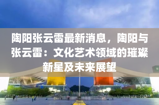 陶陽張云雷最新消息，陶陽與張云雷：文化藝術領域的璀璨新星及液壓動力機械,元件制造未來展望