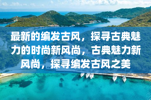 最新的編發(fā)古風，探尋古典魅力的時尚新風尚，古典魅力新風尚，探尋編發(fā)古風之美