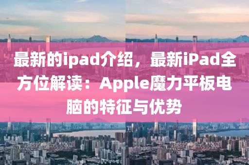 最新的ipad介紹，最新iPad全方位解讀：Apple魔力平板電腦的特征與優(yōu)勢