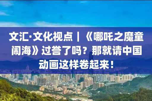 文匯·文化視點｜《哪吒之魔童鬧?！愤^譽了嗎？那就請中國動畫這樣卷起來！