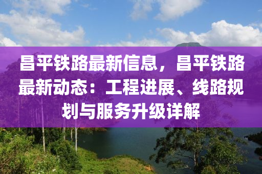 昌平鐵路最新信息，昌平鐵路最新動態(tài)：工程進展、線路規(guī)劃與服務升級詳解