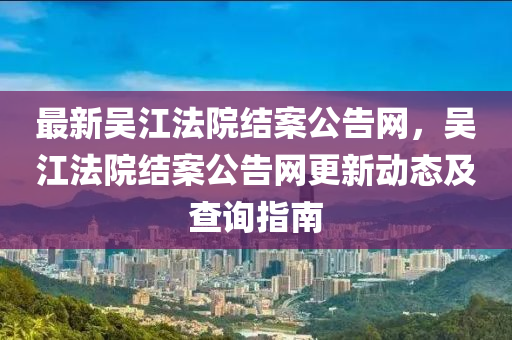 最新吳江法院結案公告網，吳江法院結案公告網更新動態(tài)及查詢指南