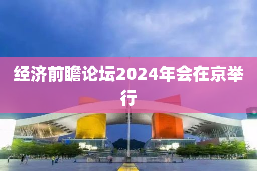 經(jīng)濟(jì)前瞻論壇2024年會在京舉行