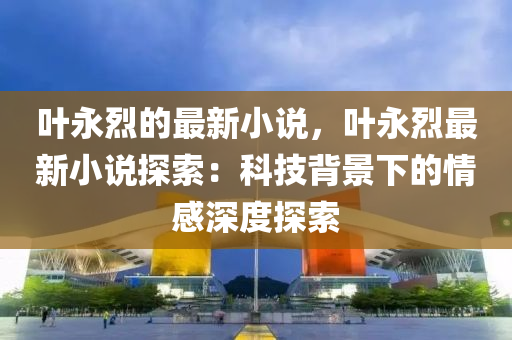 葉永烈的最新小說，葉永烈最新小說探索：科技背景下的情感深度探索