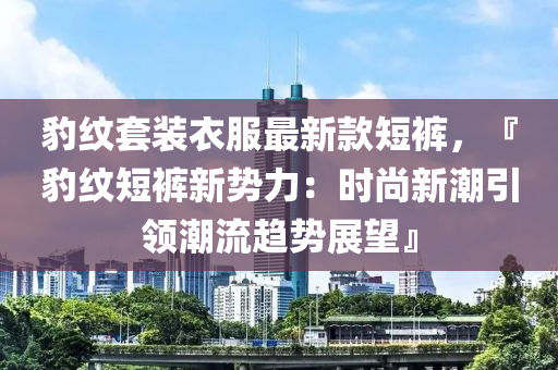 豹紋套裝衣服最新款短褲，『豹紋短褲新勢力：時(shí)尚新潮引領(lǐng)潮流趨勢展望』液壓動(dòng)力機(jī)械,元件制造