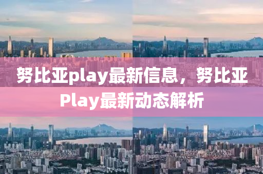 努比亞play最新信息，努比亞Play最新動態(tài)解析