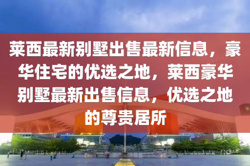 萊西最新別墅出售最新信息，豪華住宅的優(yōu)選之地，萊西豪華別墅最新出售信息，優(yōu)選之地的尊貴居所