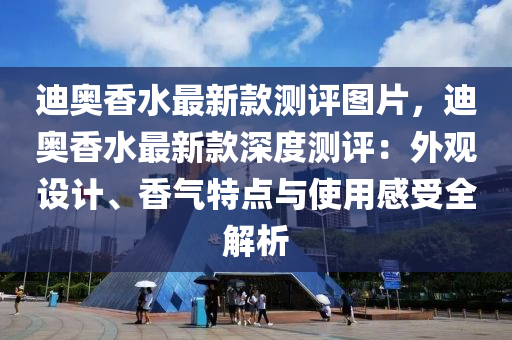 迪奧香水最新款測評圖片，迪奧香水最新液壓動力機械,元件制造款深度測評：外觀設(shè)計、香氣特點與使用感受全解析