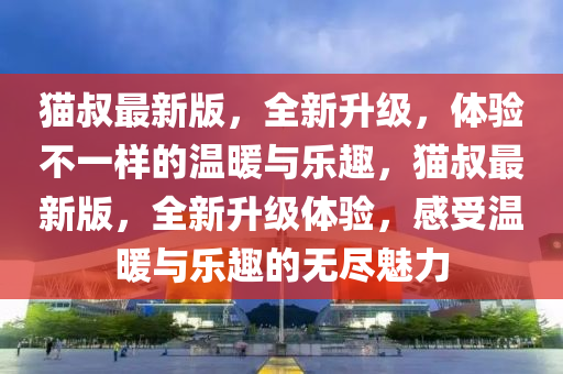 貓叔最新版，全新升級，體驗不一樣的溫暖與樂趣，貓叔最新版，全新升級體驗，感受溫暖與樂趣的無盡魅力