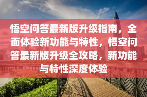 悟空問答最新版升級指南，全面體驗新功能與特性，悟空問答最新版升級全攻略，新功能與特性深度體驗