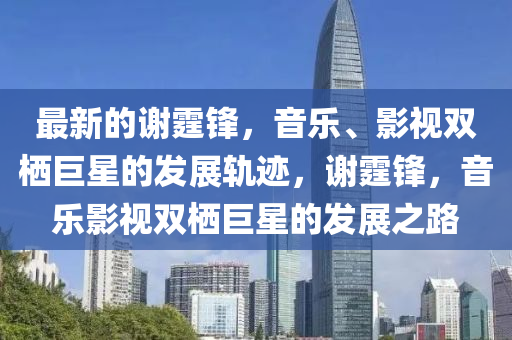 最新的謝霆鋒，音樂、影視雙棲巨星的發(fā)展軌跡，謝霆鋒，音樂影視雙棲巨星的發(fā)展之路