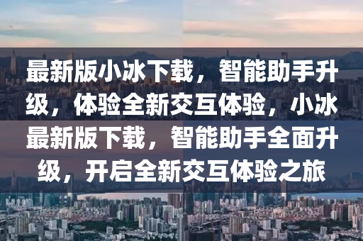 最新版小冰下載，智能助手升級，體驗全新交互體驗，小冰最新版下載，智能助手全面升級，開啟全新交互體驗之旅