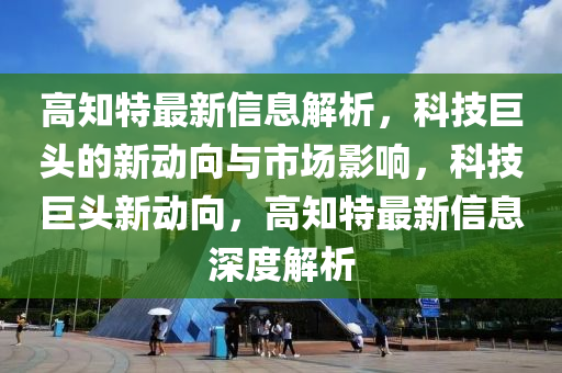 高知特最新信息解析，科技巨頭的新動向與市場影響，科技巨頭新動向，高知特最新信息深度解析