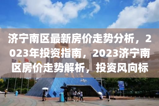 濟(jì)寧南區(qū)最新房價(jià)走勢分析，2023年投資指南，2023濟(jì)寧南區(qū)房價(jià)走勢解析，投資風(fēng)向標(biāo)