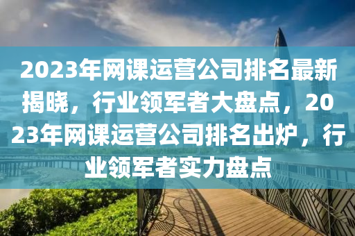 2023年網(wǎng)課運營公司排名最新揭曉，行業(yè)領軍者大盤點，2023年網(wǎng)課運營公司排名出爐，行業(yè)領軍者實力盤點