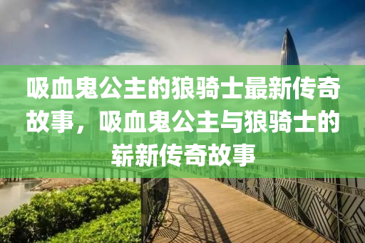 吸血鬼公主的狼騎士最新傳奇故事，吸血鬼公主與狼騎士的嶄新傳奇故事