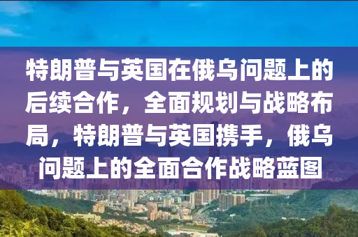 特朗普與英國(guó)在俄烏問題上的后續(xù)合作，全面規(guī)劃與戰(zhàn)略布局，特朗普與英國(guó)攜手，俄烏問題上的全面合作戰(zhàn)略藍(lán)圖液壓動(dòng)力機(jī)械,元件制造