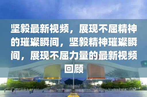 堅毅最新視頻，展現(xiàn)不屈精神的璀璨瞬間，堅毅精神璀璨瞬間，展現(xiàn)不屈力量的最新視頻回顧