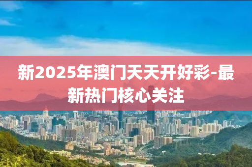 新2025年澳門天天開好彩-最新熱門核心關(guān)注