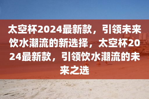 太空杯2024最新款，引領未來飲水潮流的新選擇，太空杯2024最新款，引領飲液壓動力機械,元件制造水潮流的未來之選