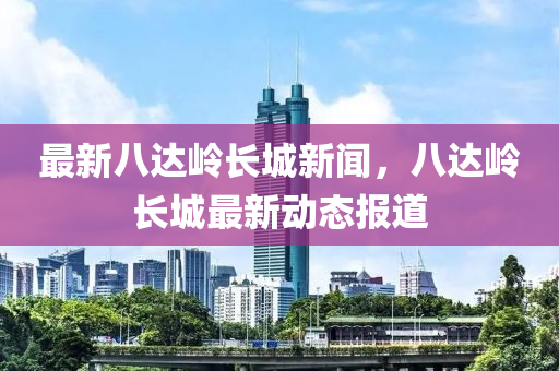 最新八達嶺長城新聞，八達嶺長液壓動力機械,元件制造城最新動態(tài)報道