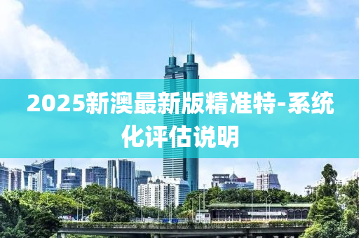 2025新澳最新版精準特-系統(tǒng)化評估說明