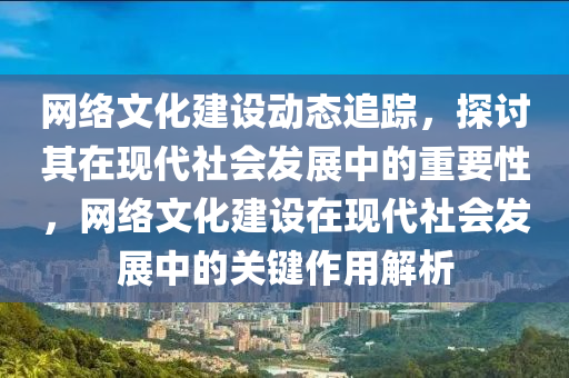 網絡文化建設動態(tài)追蹤，探討其在現(xiàn)代社會發(fā)展中的重要性，網絡文化建設在現(xiàn)代社會發(fā)展中的關鍵作用解析液壓動力機械,元件制造