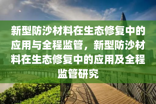 新型防沙材料在生態(tài)修復中的應用與全程液壓動力機械,元件制造監(jiān)管，新型防沙材料在生態(tài)修復中的應用及全程監(jiān)管研究