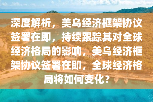 深度解析，美烏經(jīng)濟(jì)框架協(xié)議簽署在即，持續(xù)跟蹤其對全球經(jīng)濟(jì)格局的影響，美烏經(jīng)濟(jì)框架協(xié)議簽署在即，全球經(jīng)濟(jì)格局將如何變化？液壓動力機(jī)械,元件制造