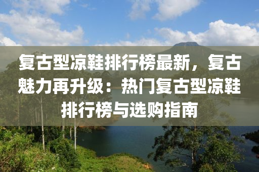 復(fù)古型涼鞋排行榜液壓動力機械,元件制造最新，復(fù)古魅力再升級：熱門復(fù)古型涼鞋排行榜與選購指南